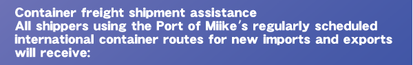Container freight shipment assistance All shippers using the Port of Miike's regularly scheduled international container routes for new imports and exports will receive: