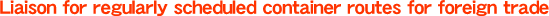 Liaison for regularly scheduled container routes for foreign trade